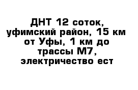 ДНТ 12 соток, уфимский район, 15 км от Уфы, 1 км до трассы М7, электричество ест